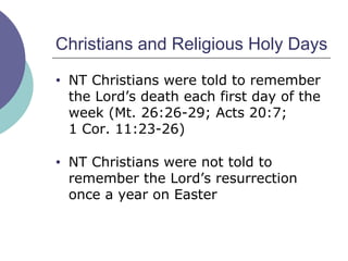 Christians and Religious Holy Days NT Christians were told to remember the Lord’s death each first day of the week (Mt. 26:26-29; Acts 20:7;  1 Cor. 11:23-26) NT Christians were not told to remember the Lord’s resurrection once a year on Easter 