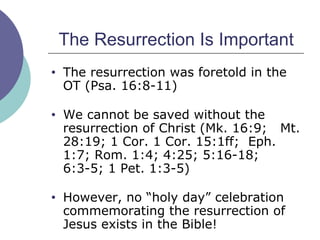 The Resurrection Is Important The resurrection was foretold in the OT (Psa. 16:8-11) We cannot be saved without the resurrection of Christ (Mk. 16:9;  Mt. 28:19; 1 Cor. 1 Cor. 15:1ff;  Eph. 1:7; Rom. 1:4; 4:25; 5:16-18; 6:3-5; 1 Pet. 1:3-5) However, no “holy day” celebration commemorating the resurrection of Jesus exists in the Bible! 