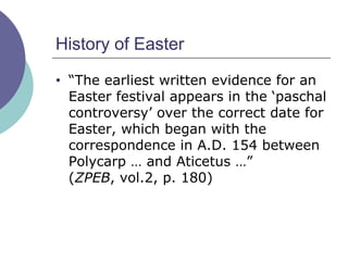 History of Easter “ The earliest written evidence for an Easter festival appears in the ‘paschal controversy’ over the correct date for Easter, which began with the correspondence in A.D. 154 between Polycarp … and Aticetus …”  ( ZPEB , vol.2, p. 180) 