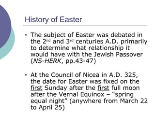 History of Easter The subject of Easter was debated in the 2 nd  and 3 rd  centuries A.D. primarily to determine what relationship it would have with the Jewish Passover ( NS-HERK , pp.43-47) At the Council of Nicea in A.D. 325, the date for Easter was fixed on the  first  Sunday after the  first  full moon after the Vernal Equinox – “spring equal night” (anywhere from March 22 to April 25) 