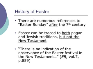 History of Easter There are numerous references to “Easter Sunday”  after  the 7 th  century Easter can be traced to  both  pagan and Jewish traditions,  but not the New Testament “ There is no indication of the observance of the Easter festival in the New Testament…” ( EB , vol.7, p.859) 