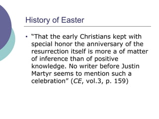 History of Easter “ That the early Christians kept with special honor the anniversary of the resurrection itself is more a of matter of inference than of positive knowledge. No writer before Justin Martyr seems to mention such a celebration” ( CE , vol.3, p. 159) 