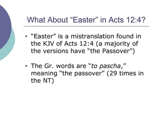 What About “Easter” in Acts 12:4? “ Easter” is a mistranslation found in the KJV of Acts 12:4 (a majority of the versions have “the Passover”) The Gr. words are “ to pascha ,” meaning “the passover” (29 times in the NT) 