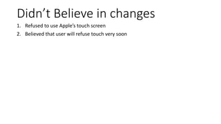 Didn’t Believe in changes
1. Refused to use Apple’s touch screen
2. Believed that user will refuse touch very soon
 