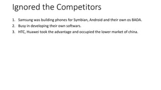Ignored the Competitors
1. Samsung was building phones for Symbian, Android and their own os BADA.
2. Busy in developing their own softwars.
3. HTC, Huawei took the advantage and occupied the lower market of china.
 