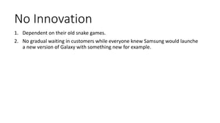 No Innovation
1. Dependent on their old snake games.
2. No gradual waiting in customers while everyone knew Samsung would launche
a new version of Galaxy with something new for example.
 