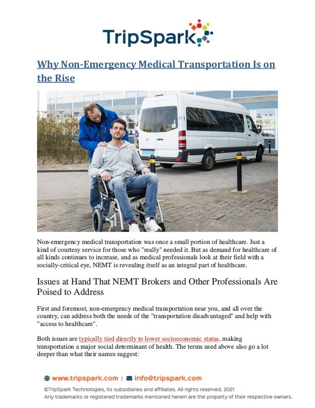 Why Non-Emergency Medical Transportation Is on
the Rise
Non-emergency medical transportation was once a small portion of healthcare. Just a
kind of courtesy service for those who "really" needed it. But as demand for healthcare of
all kinds continues to increase, and as medical professionals look at their field with a
socially-critical eye, NEMT is revealing itself as an integral part of healthcare.
Issues at Hand That NEMT Brokers and Other Professionals Are
Poised to Address
First and foremost, non-emergency medical transportation near you, and all over the
country, can address both the needs of the "transportation disadvantaged" and help with
"access to healthcare".
Both issues are typically tied directly to lower socioeconomic status, making
transportation a major social determinant of health. The terms used above also go a lot
deeper than what their names suggest:
 