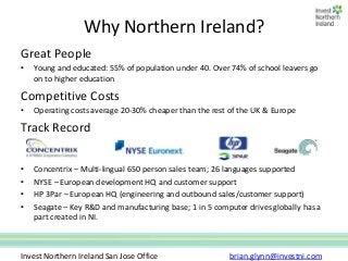 Why Northern Ireland?
Great People
•   Young and educated: 55% of population under 40. Over 74% of school leavers go
    on to higher education

Competitive Costs
•   Operating costs average 20-30% cheaper than the rest of the UK & Europe

Track Record

•   Concentrix – Multi-lingual 650 person sales team; 26 languages supported
•   NYSE – European development HQ and customer support
•   HP 3Par – European HQ (engineering and outbound sales/customer support)
•   Seagate – Key R&D and manufacturing base; 1 in 5 computer drives globally has a
    part created in NI.



Invest Northern Ireland San Jose Office                  brian.glynn@investni.com
 