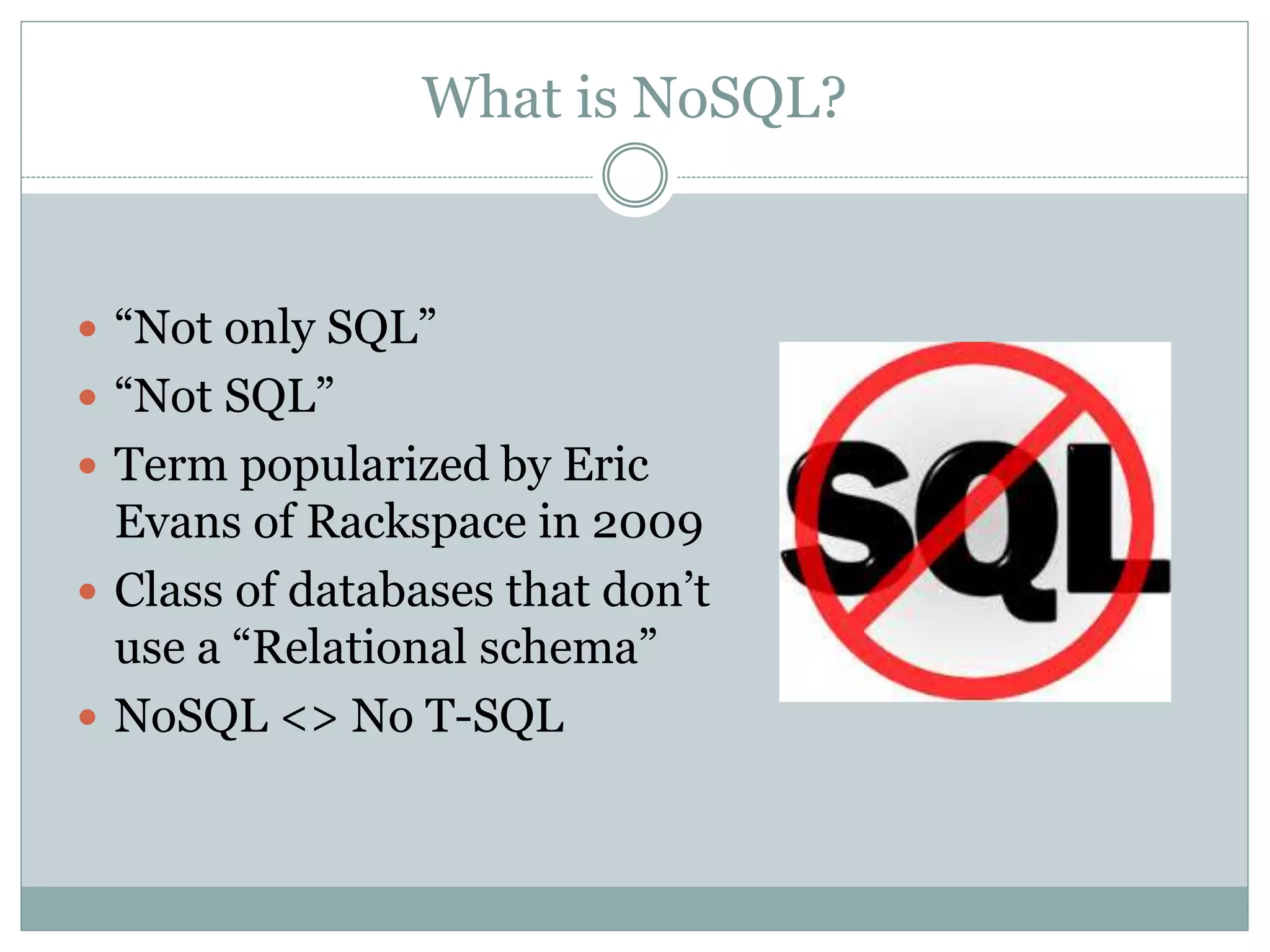 What is NoSQL?
 “Not only SQL”
 “Not SQL”
 Term popularized by Eric
Evans of Rackspace in 2009
 Class of databases that don’t
use a “Relational schema”
 NoSQL <> No T-SQL
 