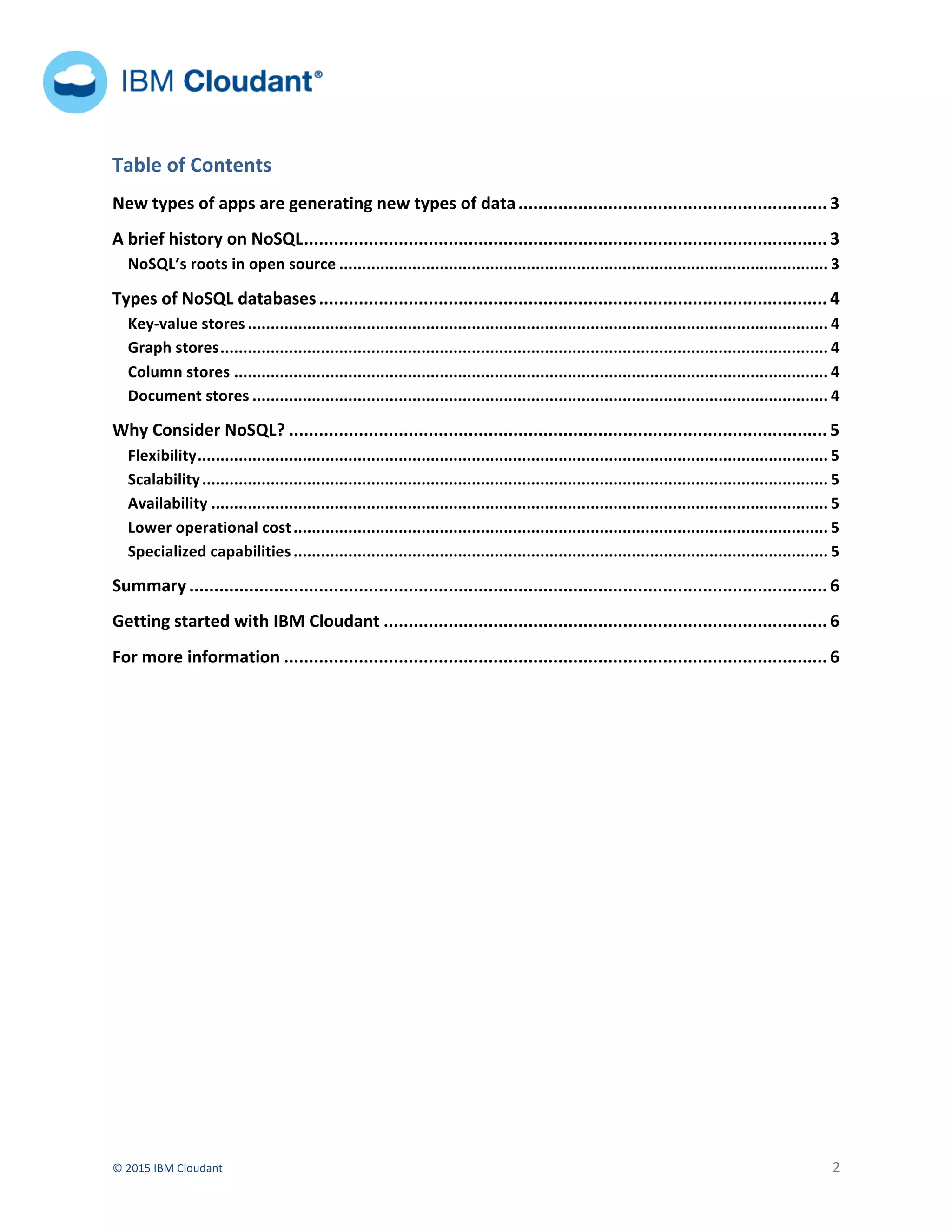  
©	
  2015	
  IBM	
  Cloudant	
   	
   2	
  
	
  	
  	
  	
  	
   	
  
	
  	
  	
  	
  	
  	
  	
  
	
   	
  
Table	
  of	
  Contents	
  
New	
  types	
  of	
  apps	
  are	
  generating	
  new	
  types	
  of	
  data	
  ..............................................................	
  3	
  
A	
  brief	
  history	
  on	
  NoSQL	
  .........................................................................................................	
  3	
  
NoSQL’s	
  roots	
  in	
  open	
  source	
  ...........................................................................................................	
  3	
  
Types	
  of	
  NoSQL	
  databases	
  ......................................................................................................	
  4	
  
Key-­‐value	
  stores	
  ...............................................................................................................................	
  4	
  
Graph	
  stores	
  .....................................................................................................................................	
  4	
  
Column	
  stores	
  ..................................................................................................................................	
  4	
  
Document	
  stores	
  ..............................................................................................................................	
  4	
  
Why	
  Consider	
  NoSQL?	
  ............................................................................................................	
  5	
  
Flexibility	
  ..........................................................................................................................................	
  5	
  
Scalability	
  .........................................................................................................................................	
  5	
  
Availability	
  .......................................................................................................................................	
  5	
  
Lower	
  operational	
  cost	
  .....................................................................................................................	
  5	
  
Specialized	
  capabilities	
  .....................................................................................................................	
  5	
  
Summary	
  ................................................................................................................................	
  6	
  
Getting	
  started	
  with	
  IBM	
  Cloudant	
  .........................................................................................	
  6	
  
For	
  more	
  information	
  .............................................................................................................	
  6	
  
	
  
	
  
	
  
	
  
	
  
	
  
	
  
	
  
 