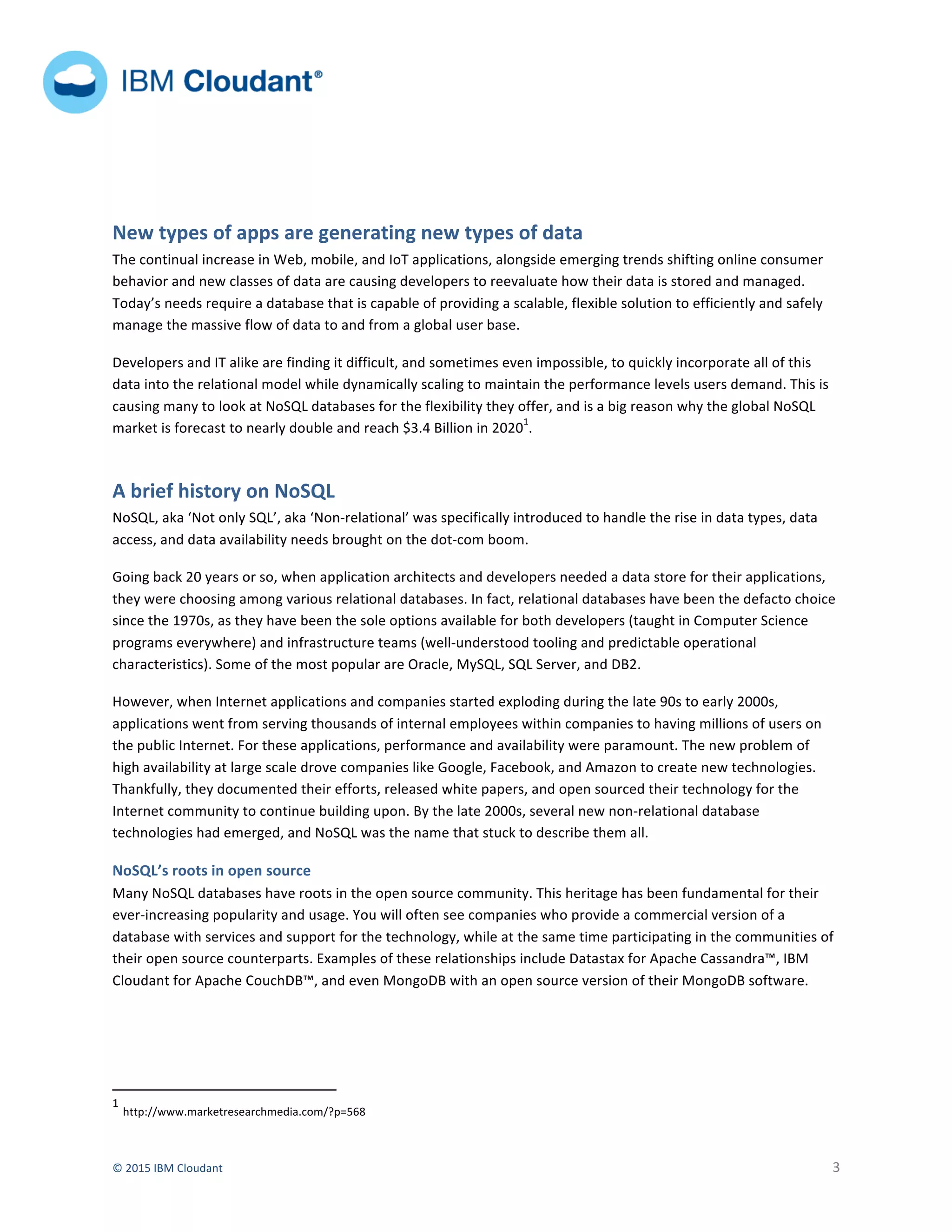  
©	
  2015	
  IBM	
  Cloudant	
   	
   3	
  
	
  	
  	
  	
  	
   	
  
	
  	
  	
  	
  	
  	
  	
  
	
   	
  
	
  
New	
  types	
  of	
  apps	
  are	
  generating	
  new	
  types	
  of	
  data	
  
The	
  continual	
  increase	
  in	
  Web,	
  mobile,	
  and	
  IoT	
  applications,	
  alongside	
  emerging	
  trends	
  shifting	
  online	
  consumer	
  
behavior	
  and	
  new	
  classes	
  of	
  data	
  are	
  causing	
  developers	
  to	
  reevaluate	
  how	
  their	
  data	
  is	
  stored	
  and	
  managed.	
  
Today’s	
  needs	
  require	
  a	
  database	
  that	
  is	
  capable	
  of	
  providing	
  a	
  scalable,	
  flexible	
  solution	
  to	
  efficiently	
  and	
  safely	
  
manage	
  the	
  massive	
  flow	
  of	
  data	
  to	
  and	
  from	
  a	
  global	
  user	
  base.	
  	
  
Developers	
  and	
  IT	
  alike	
  are	
  finding	
  it	
  difficult,	
  and	
  sometimes	
  even	
  impossible,	
  to	
  quickly	
  incorporate	
  all	
  of	
  this	
  
data	
  into	
  the	
  relational	
  model	
  while	
  dynamically	
  scaling	
  to	
  maintain	
  the	
  performance	
  levels	
  users	
  demand.	
  This	
  is	
  
causing	
  many	
  to	
  look	
  at	
  NoSQL	
  databases	
  for	
  the	
  flexibility	
  they	
  offer,	
  and	
  is	
  a	
  big	
  reason	
  why	
  the	
  global	
  NoSQL	
  
market	
  is	
  forecast	
  to	
  nearly	
  double	
  and	
  reach	
  $3.4	
  Billion	
  in	
  2020
1
.	
  	
  
A	
  brief	
  history	
  on	
  NoSQL	
  	
  
NoSQL,	
  aka	
  ‘Not	
  only	
  SQL’,	
  aka	
  ‘Non-­‐relational’	
  was	
  specifically	
  introduced	
  to	
  handle	
  the	
  rise	
  in	
  data	
  types,	
  data	
  
access,	
  and	
  data	
  availability	
  needs	
  brought	
  on	
  the	
  dot-­‐com	
  boom.	
  	
  
Going	
  back	
  20	
  years	
  or	
  so,	
  when	
  application	
  architects	
  and	
  developers	
  needed	
  a	
  data	
  store	
  for	
  their	
  applications,	
  
they	
  were	
  choosing	
  among	
  various	
  relational	
  databases.	
  In	
  fact,	
  relational	
  databases	
  have	
  been	
  the	
  defacto	
  choice	
  
since	
  the	
  1970s,	
  as	
  they	
  have	
  been	
  the	
  sole	
  options	
  available	
  for	
  both	
  developers	
  (taught	
  in	
  Computer	
  Science	
  
programs	
  everywhere)	
  and	
  infrastructure	
  teams	
  (well-­‐understood	
  tooling	
  and	
  predictable	
  operational	
  
characteristics).	
  Some	
  of	
  the	
  most	
  popular	
  are	
  Oracle,	
  MySQL,	
  SQL	
  Server,	
  and	
  DB2.	
  	
  
However,	
  when	
  Internet	
  applications	
  and	
  companies	
  started	
  exploding	
  during	
  the	
  late	
  90s	
  to	
  early	
  2000s,	
  
applications	
  went	
  from	
  serving	
  thousands	
  of	
  internal	
  employees	
  within	
  companies	
  to	
  having	
  millions	
  of	
  users	
  on	
  
the	
  public	
  Internet.	
  For	
  these	
  applications,	
  performance	
  and	
  availability	
  were	
  paramount.	
  The	
  new	
  problem	
  of	
  
high	
  availability	
  at	
  large	
  scale	
  drove	
  companies	
  like	
  Google,	
  Facebook,	
  and	
  Amazon	
  to	
  create	
  new	
  technologies.	
  
Thankfully,	
  they	
  documented	
  their	
  efforts,	
  released	
  white	
  papers,	
  and	
  open	
  sourced	
  their	
  technology	
  for	
  the	
  
Internet	
  community	
  to	
  continue	
  building	
  upon.	
  By	
  the	
  late	
  2000s,	
  several	
  new	
  non-­‐relational	
  database	
  
technologies	
  had	
  emerged,	
  and	
  NoSQL	
  was	
  the	
  name	
  that	
  stuck	
  to	
  describe	
  them	
  all.	
  	
  	
  
NoSQL’s	
  roots	
  in	
  open	
  source	
  
Many	
  NoSQL	
  databases	
  have	
  roots	
  in	
  the	
  open	
  source	
  community.	
  This	
  heritage	
  has	
  been	
  fundamental	
  for	
  their	
  
ever-­‐increasing	
  popularity	
  and	
  usage.	
  You	
  will	
  often	
  see	
  companies	
  who	
  provide	
  a	
  commercial	
  version	
  of	
  a	
  
database	
  with	
  services	
  and	
  support	
  for	
  the	
  technology,	
  while	
  at	
  the	
  same	
  time	
  participating	
  in	
  the	
  communities	
  of	
  
their	
  open	
  source	
  counterparts.	
  Examples	
  of	
  these	
  relationships	
  include	
  Datastax	
  for	
  Apache	
  Cassandra™,	
  IBM	
  
Cloudant	
  for	
  Apache	
  CouchDB™,	
  and	
  even	
  MongoDB	
  with	
  an	
  open	
  source	
  version	
  of	
  their	
  MongoDB	
  software.	
  	
  
	
  	
  	
  	
  	
  	
  	
  	
  	
  	
  	
  	
  	
  	
  	
  	
  	
  	
  	
  	
  	
  	
  	
  	
  	
  	
  	
  	
  	
  	
  	
  	
  	
  	
  	
  	
  	
  	
  	
  	
  	
  	
  	
  	
  	
  	
  	
  	
  	
  	
  	
  	
  	
  	
  	
  	
  	
  	
  	
  	
  	
  	
  	
  	
  	
  	
  	
  	
  
1
	
  http://www.marketresearchmedia.com/?p=568	
  
 