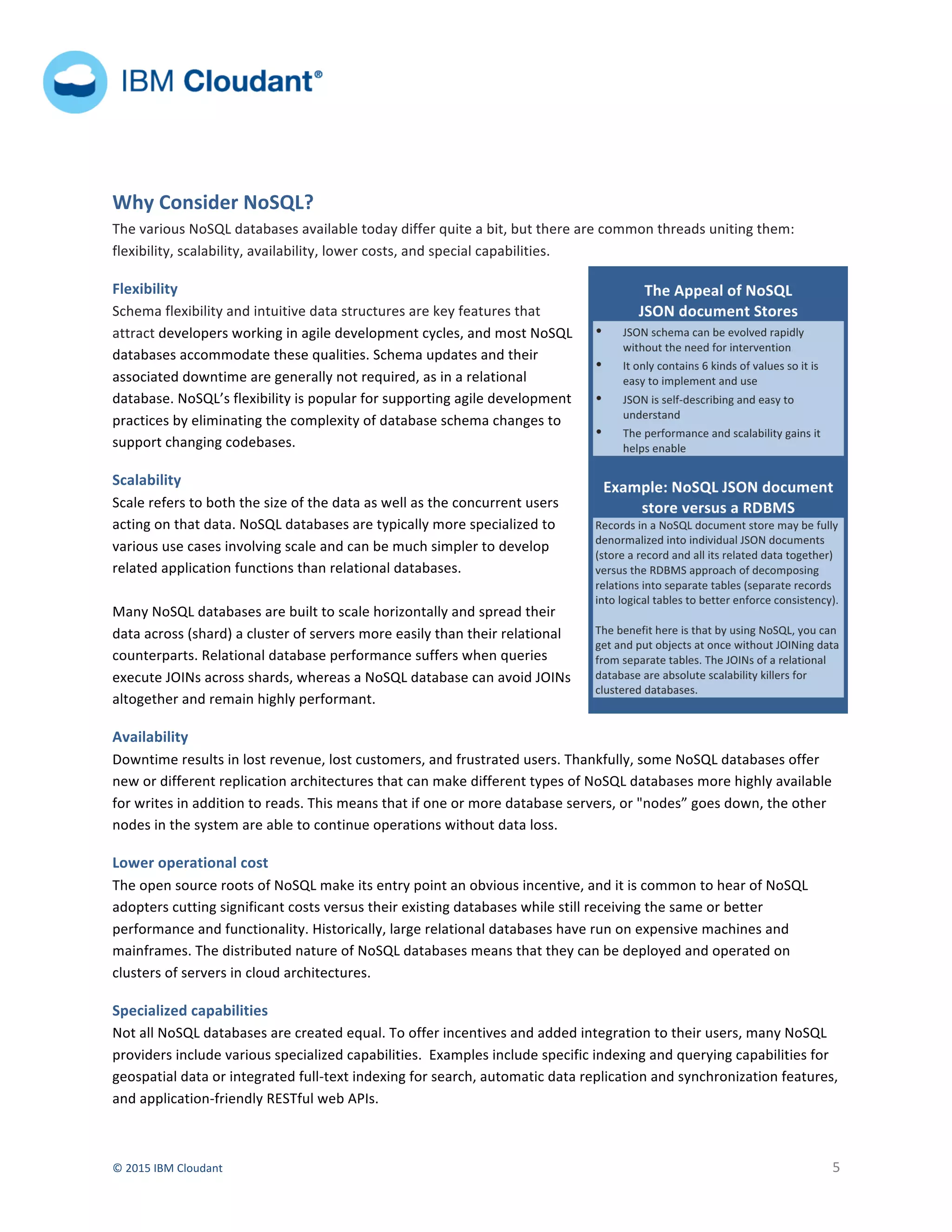  
©	
  2015	
  IBM	
  Cloudant	
   	
   5	
  
	
  	
  	
  	
  	
   	
  
	
  	
  	
  	
  	
  	
  	
  
	
   	
  
	
  
Why	
  Consider	
  NoSQL?	
  
The	
  various	
  NoSQL	
  databases	
  available	
  today	
  differ	
  quite	
  a	
  bit,	
  but	
  there	
  are	
  common	
  threads	
  uniting	
  them:	
  
flexibility,	
  scalability,	
  availability,	
  lower	
  costs,	
  and	
  special	
  capabilities.	
  
Flexibility	
  
Schema	
  flexibility	
  and	
  intuitive	
  data	
  structures	
  are	
  key	
  features	
  that	
  
attract	
  developers	
  working	
  in	
  agile	
  development	
  cycles,	
  and	
  most	
  NoSQL	
  
databases	
  accommodate	
  these	
  qualities.	
  Schema	
  updates	
  and	
  their	
  
associated	
  downtime	
  are	
  generally	
  not	
  required,	
  as	
  in	
  a	
  relational	
  
database.	
  NoSQL’s	
  flexibility	
  is	
  popular	
  for	
  supporting	
  agile	
  development	
  
practices	
  by	
  eliminating	
  the	
  complexity	
  of	
  database	
  schema	
  changes	
  to	
  
support	
  changing	
  codebases.	
  
Scalability	
  
Scale	
  refers	
  to	
  both	
  the	
  size	
  of	
  the	
  data	
  as	
  well	
  as	
  the	
  concurrent	
  users	
  
acting	
  on	
  that	
  data.	
  NoSQL	
  databases	
  are	
  typically	
  more	
  specialized	
  to	
  
various	
  use	
  cases	
  involving	
  scale	
  and	
  can	
  be	
  much	
  simpler	
  to	
  develop	
  
related	
  application	
  functions	
  than	
  relational	
  databases.	
  	
  
	
  
Many	
  NoSQL	
  databases	
  are	
  built	
  to	
  scale	
  horizontally	
  and	
  spread	
  their	
  
data	
  across	
  (shard)	
  a	
  cluster	
  of	
  servers	
  more	
  easily	
  than	
  their	
  relational	
  
counterparts.	
  Relational	
  database	
  performance	
  suffers	
  when	
  queries	
  
execute	
  JOINs	
  across	
  shards,	
  whereas	
  a	
  NoSQL	
  database	
  can	
  avoid	
  JOINs	
  
altogether	
  and	
  remain	
  highly	
  performant.	
  
Availability	
  
Downtime	
  results	
  in	
  lost	
  revenue,	
  lost	
  customers,	
  and	
  frustrated	
  users.	
  Thankfully,	
  some	
  NoSQL	
  databases	
  offer	
  
new	
  or	
  different	
  replication	
  architectures	
  that	
  can	
  make	
  different	
  types	
  of	
  NoSQL	
  databases	
  more	
  highly	
  available	
  
for	
  writes	
  in	
  addition	
  to	
  reads.	
  This	
  means	
  that	
  if	
  one	
  or	
  more	
  database	
  servers,	
  or	
  "nodes”	
  goes	
  down,	
  the	
  other	
  
nodes	
  in	
  the	
  system	
  are	
  able	
  to	
  continue	
  operations	
  without	
  data	
  loss.	
  	
  
Lower	
  operational	
  cost	
  
The	
  open	
  source	
  roots	
  of	
  NoSQL	
  make	
  its	
  entry	
  point	
  an	
  obvious	
  incentive,	
  and	
  it	
  is	
  common	
  to	
  hear	
  of	
  NoSQL	
  
adopters	
  cutting	
  significant	
  costs	
  versus	
  their	
  existing	
  databases	
  while	
  still	
  receiving	
  the	
  same	
  or	
  better	
  
performance	
  and	
  functionality.	
  Historically,	
  large	
  relational	
  databases	
  have	
  run	
  on	
  expensive	
  machines	
  and	
  
mainframes.	
  The	
  distributed	
  nature	
  of	
  NoSQL	
  databases	
  means	
  that	
  they	
  can	
  be	
  deployed	
  and	
  operated	
  on	
  
clusters	
  of	
  servers	
  in	
  cloud	
  architectures.	
  	
  
Specialized	
  capabilities	
  
Not	
  all	
  NoSQL	
  databases	
  are	
  created	
  equal.	
  To	
  offer	
  incentives	
  and	
  added	
  integration	
  to	
  their	
  users,	
  many	
  NoSQL	
  
providers	
  include	
  various	
  specialized	
  capabilities.	
  	
  Examples	
  include	
  specific	
  indexing	
  and	
  querying	
  capabilities	
  for	
  
geospatial	
  data	
  or	
  integrated	
  full-­‐text	
  indexing	
  for	
  search,	
  automatic	
  data	
  replication	
  and	
  synchronization	
  features,	
  
and	
  application-­‐friendly	
  RESTful	
  web	
  APIs.	
  	
  	
  
 