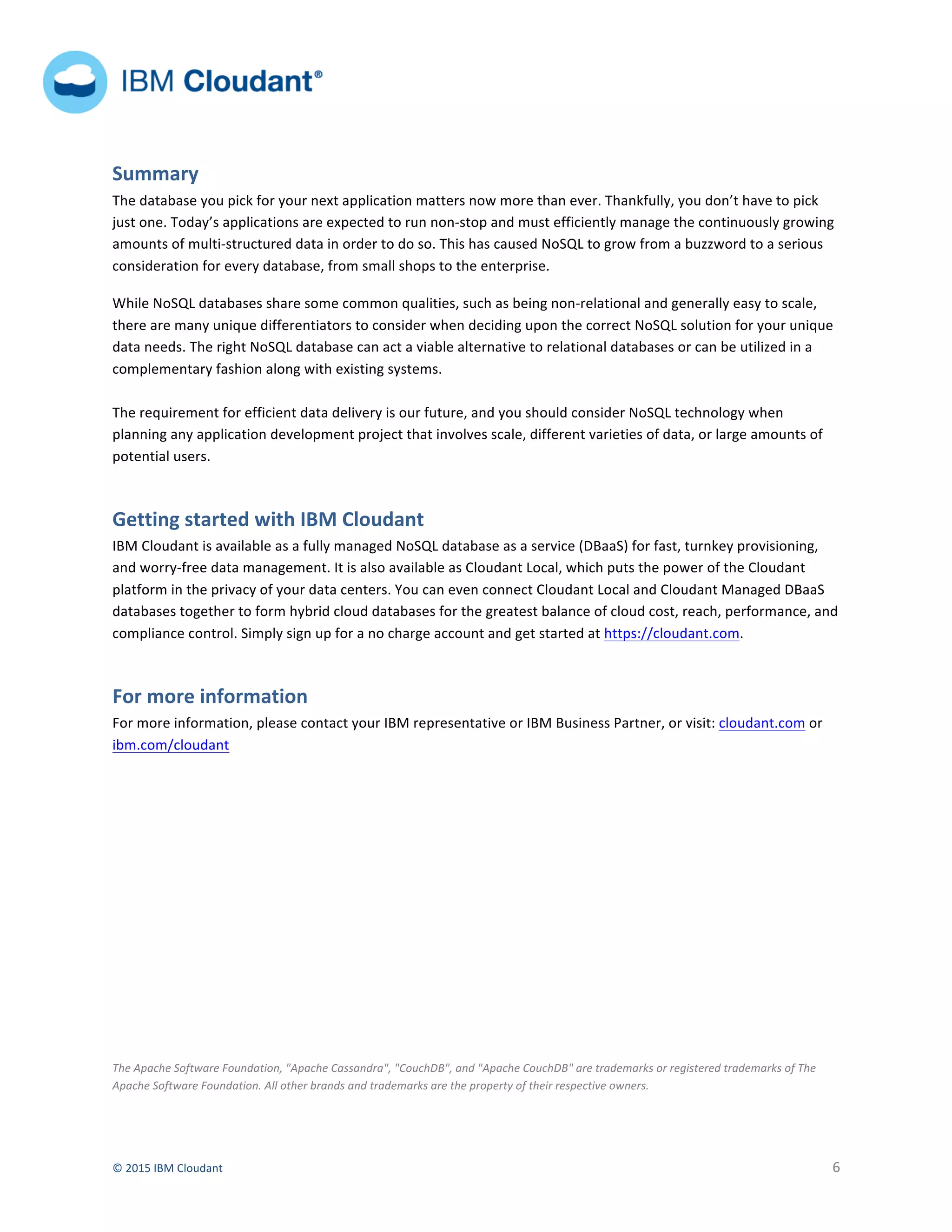  
©	
  2015	
  IBM	
  Cloudant	
   	
   6	
  
	
  	
  	
  	
  	
   	
  
	
  	
  	
  	
  	
  	
  	
  
	
   	
  
	
  
Summary	
  
The	
  database	
  you	
  pick	
  for	
  your	
  next	
  application	
  matters	
  now	
  more	
  than	
  ever.	
  Thankfully,	
  you	
  don’t	
  have	
  to	
  pick	
  
just	
  one.	
  Today’s	
  applications	
  are	
  expected	
  to	
  run	
  non-­‐stop	
  and	
  must	
  efficiently	
  manage	
  the	
  continuously	
  growing	
  
amounts	
  of	
  multi-­‐structured	
  data	
  in	
  order	
  to	
  do	
  so.	
  This	
  has	
  caused	
  NoSQL	
  to	
  grow	
  from	
  a	
  buzzword	
  to	
  a	
  serious	
  
consideration	
  for	
  every	
  database,	
  from	
  small	
  shops	
  to	
  the	
  enterprise.	
  	
  
While	
  NoSQL	
  databases	
  share	
  some	
  common	
  qualities,	
  such	
  as	
  being	
  non-­‐relational	
  and	
  generally	
  easy	
  to	
  scale,	
  
there	
  are	
  many	
  unique	
  differentiators	
  to	
  consider	
  when	
  deciding	
  upon	
  the	
  correct	
  NoSQL	
  solution	
  for	
  your	
  unique	
  
data	
  needs.	
  The	
  right	
  NoSQL	
  database	
  can	
  act	
  a	
  viable	
  alternative	
  to	
  relational	
  databases	
  or	
  can	
  be	
  utilized	
  in	
  a	
  
complementary	
  fashion	
  along	
  with	
  existing	
  systems.	
  
	
  
The	
  requirement	
  for	
  efficient	
  data	
  delivery	
  is	
  our	
  future,	
  and	
  you	
  should	
  consider	
  NoSQL	
  technology	
  when	
  
planning	
  any	
  application	
  development	
  project	
  that	
  involves	
  scale,	
  different	
  varieties	
  of	
  data,	
  or	
  large	
  amounts	
  of	
  
potential	
  users.	
  	
  	
  	
  
Getting	
  started	
  with	
  IBM	
  Cloudant	
  
IBM	
  Cloudant	
  is	
  available	
  as	
  a	
  fully	
  managed	
  NoSQL	
  database	
  as	
  a	
  service	
  (DBaaS)	
  for	
  fast,	
  turnkey	
  provisioning,	
  
and	
  worry-­‐free	
  data	
  management.	
  It	
  is	
  also	
  available	
  as	
  Cloudant	
  Local,	
  which	
  puts	
  the	
  power	
  of	
  the	
  Cloudant	
  
platform	
  in	
  the	
  privacy	
  of	
  your	
  data	
  centers.	
  You	
  can	
  even	
  connect	
  Cloudant	
  Local	
  and	
  Cloudant	
  Managed	
  DBaaS	
  
databases	
  together	
  to	
  form	
  hybrid	
  cloud	
  databases	
  for	
  the	
  greatest	
  balance	
  of	
  cloud	
  cost,	
  reach,	
  performance,	
  and	
  
compliance	
  control.	
  Simply	
  sign	
  up	
  for	
  a	
  no	
  charge	
  account	
  and	
  get	
  started	
  at	
  https://cloudant.com.	
  	
  
For	
  more	
  information	
  	
  
For	
  more	
  information,	
  please	
  contact	
  your	
  IBM	
  representative	
  or	
  IBM	
  Business	
  Partner,	
  or	
  visit:	
  cloudant.com	
  or	
  
ibm.com/cloudant	
  	
  
	
  
	
  
	
  
	
  
	
  
	
  
	
  
	
  
	
  
The	
  Apache	
  Software	
  Foundation,	
  "Apache	
  Cassandra",	
  "CouchDB",	
  and	
  "Apache	
  CouchDB"	
  are	
  trademarks	
  or	
  registered	
  trademarks	
  of	
  The	
  
Apache	
  Software	
  Foundation.	
  All	
  other	
  brands	
  and	
  trademarks	
  are	
  the	
  property	
  of	
  their	
  respective	
  owners.	
  
 