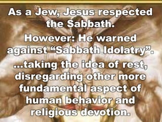As a Jew, Jesus respected 
the Sabbath. 
However: He warned 
against “Sabbath Idolatr y”. 
…taking the idea of rest, 
disregarding other more 
fundamental aspect of 
human behavior and 
religious devotion. 
 