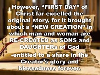 However, “FIRST DAY” of 
Christ far excelled the 
original story, for it brought 
about a “NEW CREATION” in 
which man and woman are 
RE-CREATED as SONS and 
DAUGHTERs of God 
-entitled to a share in the 
Creator’s glory and 
blessedness forever. 
 