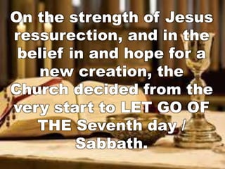 On the strength of Jesus 
ressurection, and in the 
belief in and hope for a 
new creation, the 
Church decided from the 
very start to LET GO OF 
THE Seventh day / 
Sabbath. 
 