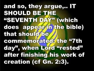 and so, they argue,.. IT 
SHOULD BE THE 
“SEVENTH DAY” (which 
does appear in the bible) 
that should be 
commemorated: the “7th 
day”, when Lord “rested” 
after finishing his work of 
creation (cf Gn. 2:3). 
 