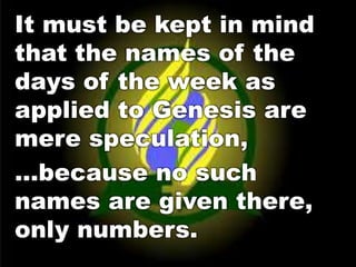 It must be kept in mind 
that the names of the 
days of the week as 
applied to Genesis are 
mere speculation, 
…because no such 
names are given there, 
only numbers. 
 