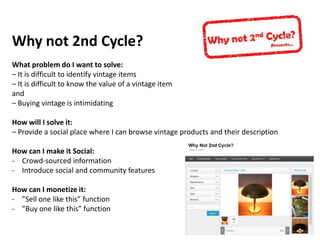 Why not 2nd Cycle?
What problem do I want to solve:
– It is difficult to identify vintage items
– It is difficult to know the value of a vintage item
and
– Buying vintage is intimidating
How will I solve it:
– Provide a social place where I can browse vintage products and their description
How can I make it Social:
- Crowd-sourced information
- Introduce social and community features
How can I monetize it:
- ”Sell one like this” function
- ”Buy one like this” function

 