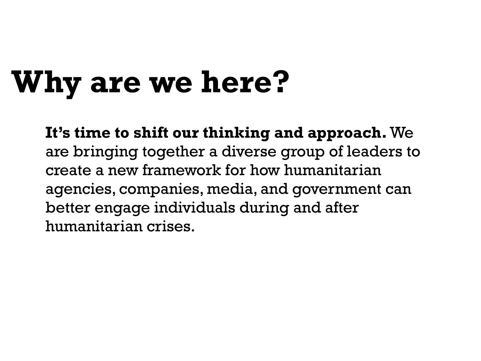 Why are we here?
 It’s time to shift our thinking and approach. We
 are bringing together a diverse group of leaders to
 create a new framework for how humanitarian
 agencies, companies, media, and government can
 better engage individuals during and after
 humanitarian crises.
 