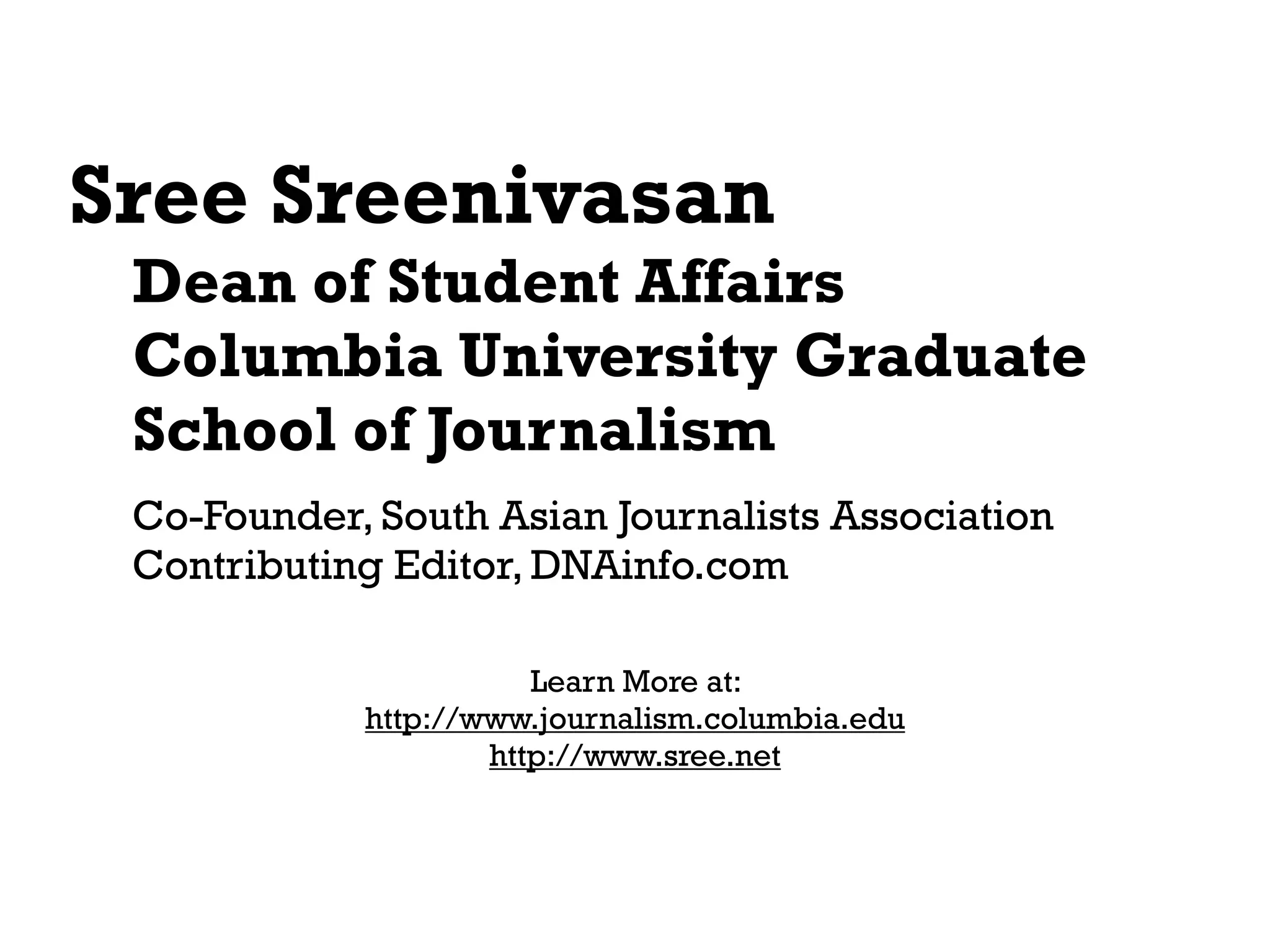 Sree Sreenivasan
 Dean of Student Affairs
 Columbia University Graduate
 School of Journalism
 Co-Founder, South Asian Journalists Association
 Contributing Editor, DNAinfo.com

                       Learn More at:
            http://www.journalism.columbia.edu
                    http://www.sree.net
 