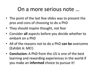 On a more serious note …The point of the last few slides was to present the pros and cons of choosing to do a PhDThey should inspire thought, not fearConsider all aspects before you decide whether to embark on a PhDAll of the reasons not to do a PhD can be overcome (Exhibit A: ME!)Conclusion: A PhD from the US is one of the best learning and rewarding experiences in the world if you make an informed choice to pursue it!