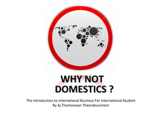 The Introduction to International Business For International Student
By Aj.Thamonwan Theerabunchorn
WHY NOTWHY NOT
DOMESTICS ?DOMESTICS ?
 