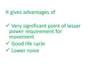 It gives advantages of
Very significant point of lesser
power requirement for
movement
Good life cycle
Lower noise