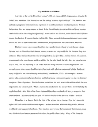 Why not have an Abortion

       Everyday in the world; 19 million women’s (4th ed., Geneva 2004, Organización Mundial de

Salud) have abortions. For themselves and for society "whether legal or illegal". The abortion was

defined as pregnancy termination and expulsion of an embryo or fetus is not yet a person. Women

believe that there are many reasons to abort. Is the fear of having to raise a child, suffering because

of the violation or not having enough money. But whatever the situation, there is never an acceptable

reason for abortion. Everyone has the right to life. Since some of the important reasons why women

should not have to do with abortion: human values, religious values and consciences positions.

       The first reason why women should not have an abortion is related to basic human values.

Women have to think about their babies, unborn, who are not responsible for the situation they face

or faced. These babies should have the privilege to live and grow like a normal person. In addition,

women need to be more human and less selfish. On the other hand, the baby does not know how or

why is here. It is not necessary to kill a life, there are many solutions to solve the problem. The

second reason why women should not abort has to do with religious values and beliefs. In almost

every religion is, not allowed having an abortion (Clara Donadt, 2007). For example, a woman

cannot take communion after an abortion, and before taking communion again, you have to do many

things as a form of penance. The final reason you should not have an abortion and therefore the most

important is the sense of guilt. When a woman has an abortion, she always thinks about the baby she

might have had. Also think of the future that could have happened and will always remember that

she killed him. As can never have a quiet life and the results of that decision will be a disaster.

       The debate is so fervent that is the right of the woman has to choose. How have women's

rights over their internal reproductive organs? Women’s decides if she can bring a child into this

world and what happens to her body. This situation goes beyond the human and the inhuman, since

they think the fetus is not a person and therefore, incapable of surviving. Many of the times the
 