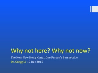 Why not here? Why not now?
The New New Hong Kong…One Person’s Perspective
Dr. Gregg Li, 12 Dec 2015
 