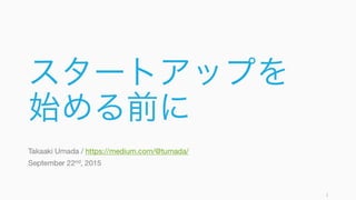 スタートアップを
始める前に
Takaaki Umada / https://medium.com/@tumada/
September 22nd, 2015
1
 