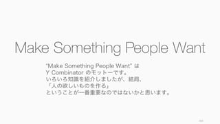 103
Make Something People Want
Make Something People Want は
Y Combinator のモットーです。
いろいろ知識を紹介しましたが、結局、
「人の欲しいものを作る」
ということが一番...