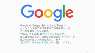 57
Google の Sergey Brin と Larry Page は
ページランクのアルゴリズムで特許を取った後、
それを検索エンジン会社の
Yahoo! や Excite に売ろうとしましたが、
彼らは検索エンジン自体にそれほどのマー...