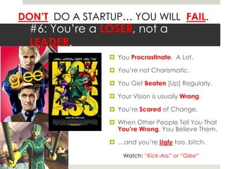 DON’T DO A STARTUP… YOU WILL FAIL.
#6: You’re a LOSER, not a
LEADER.
 You Procrastinate. A Lot.
 You’re not Charismatic.
 You Get Beaten [Up] Regularly.
 Your Vision is usually Wrong.
 You’re Scared of Change.
 When Other People Tell You That
You’re Wrong, You Believe Them.
 …and you’re Ugly too, bitch.
Watch: “Kick-Ass” or “Glee”
 