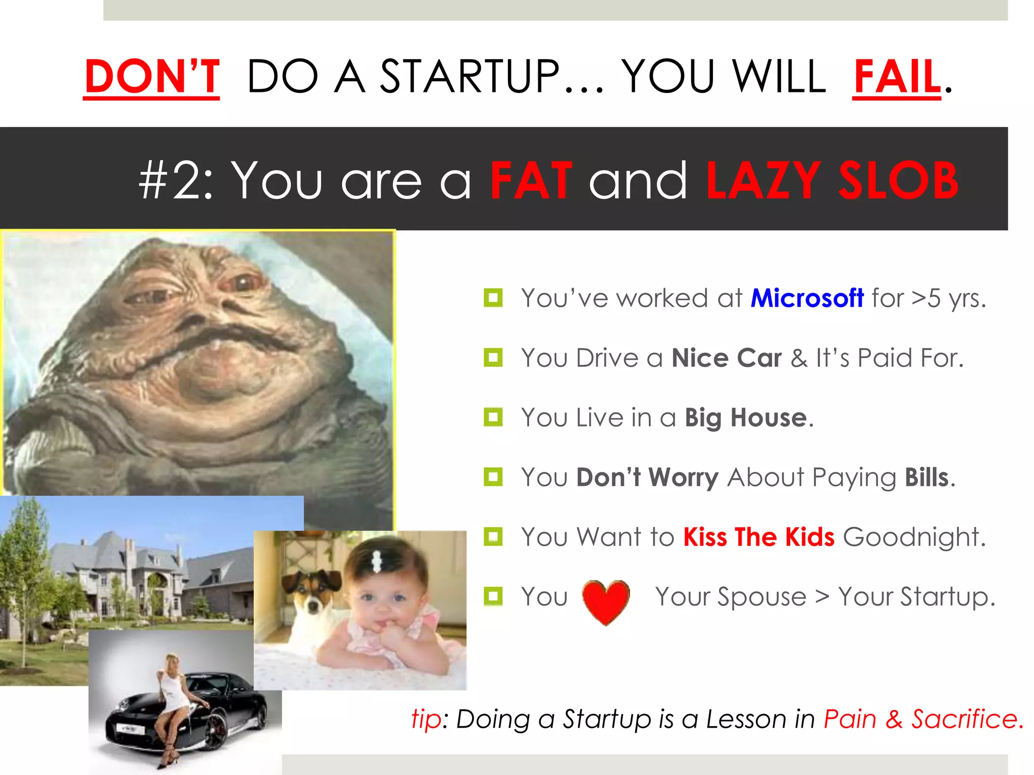DON’T DO A STARTUP… YOU WILL FAIL.
#2: You are a FAT and LAZY SLOB
 You’ve worked at Microsoft for >5 yrs.
 You Drive a Nice Car & It’s Paid For.
 You Live in a Big House.
 You Don’t Worry About Paying Bills.
 You Want to Kiss The Kids Goodnight.
 You Your Spouse > Your Startup.
tip: Doing a Startup is a Lesson in Pain & Sacrifice.
 
