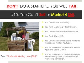 DON’T DO A STARTUP… YOU WILL FAIL.
#10: You Can’t Sell or Market 4 Shit.
 You Don’t Know Marketing.
 You Think Marketing = TechCrunch.
 You Don’t Know What SEO stands for.
 You Think SEM = SEO.
 You Don’t Know or Use Social Platforms
(Facebook, Twitter, YouTube).
 You’ve never built Facebook or iPhone
App, or a Social Game.
 You’ve never sent an email campaign,
written a blog post, or run an affiliate
marketing campaign.
See: “Startup-Marketing.com (Ellis)”
 