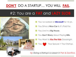 DON’T DO A STARTUP… YOU WILL FAIL.
#2: You are a FAT and LAZY SLOB
 You’ve worked at Microsoft for >5 yrs.
 You Drive a Nice Car & It’s Paid For.
 You Live in a Big House.
 You Don’t Worry About Paying Bills.
 You Want to Kiss The Kids Goodnight.
 You Your Spouse > Your Startup.
tip: Doing a Startup is a Lesson in Pain & Sacrifice.
 