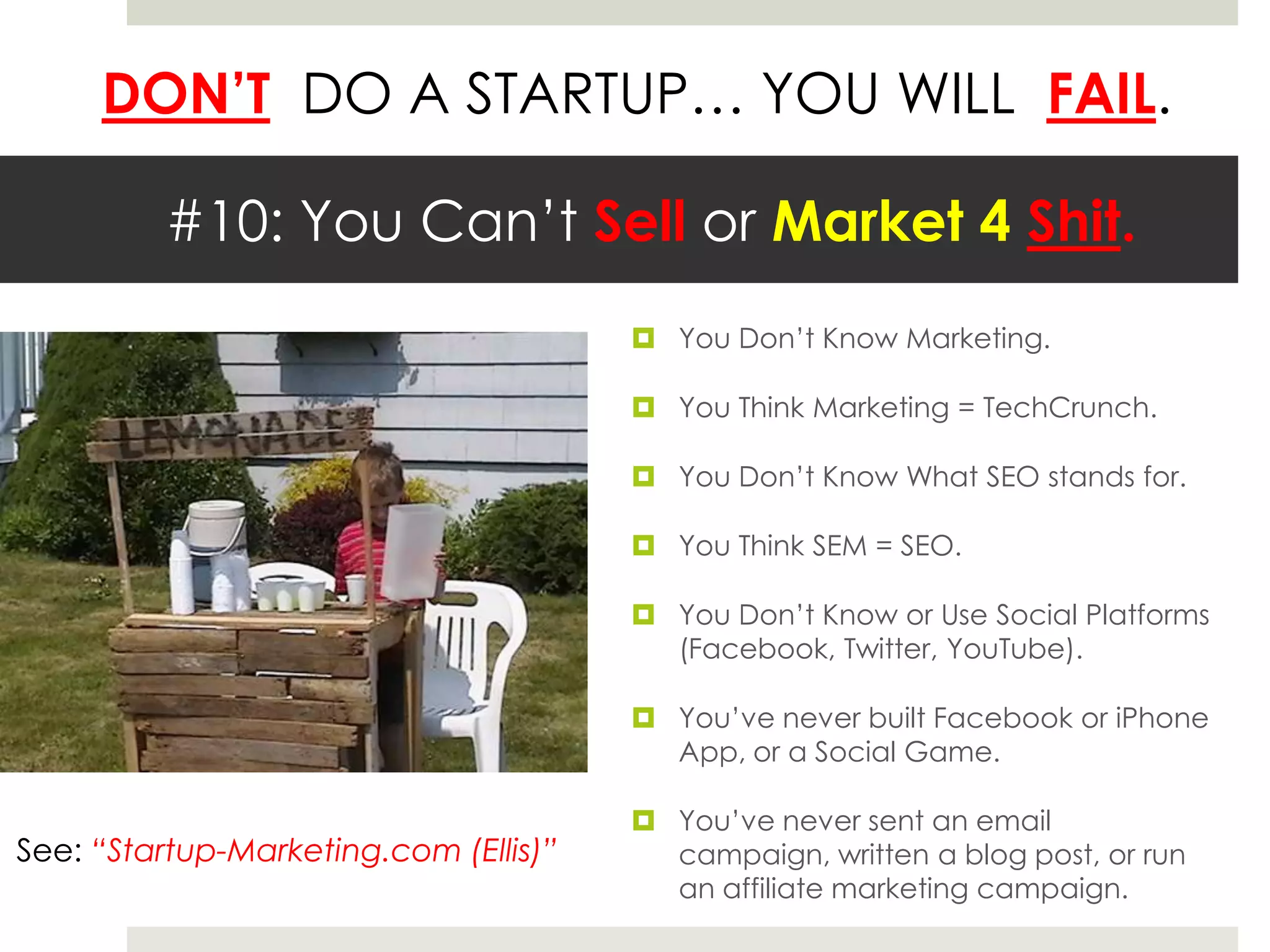 DON’T DO A STARTUP… YOU WILL FAIL.

         #10: You Can’t Sell or Market 4 Shit.
                                        You Don’t Know Marketing.

                                        You Think Marketing = TechCrunch.

                                        You Don’t Know What SEO stands for.

                                        You Think SEM = SEO.

                                        You Don’t Know or Use Social Platforms
                                         (Facebook, Twitter, YouTube).

                                        You’ve never built Facebook or iPhone
                                         App, or a Social Game.

                                        You’ve never sent an email
See: “Startup-Marketing.com (Ellis)”     campaign, written a blog post, or run
                                         an affiliate marketing campaign.
 