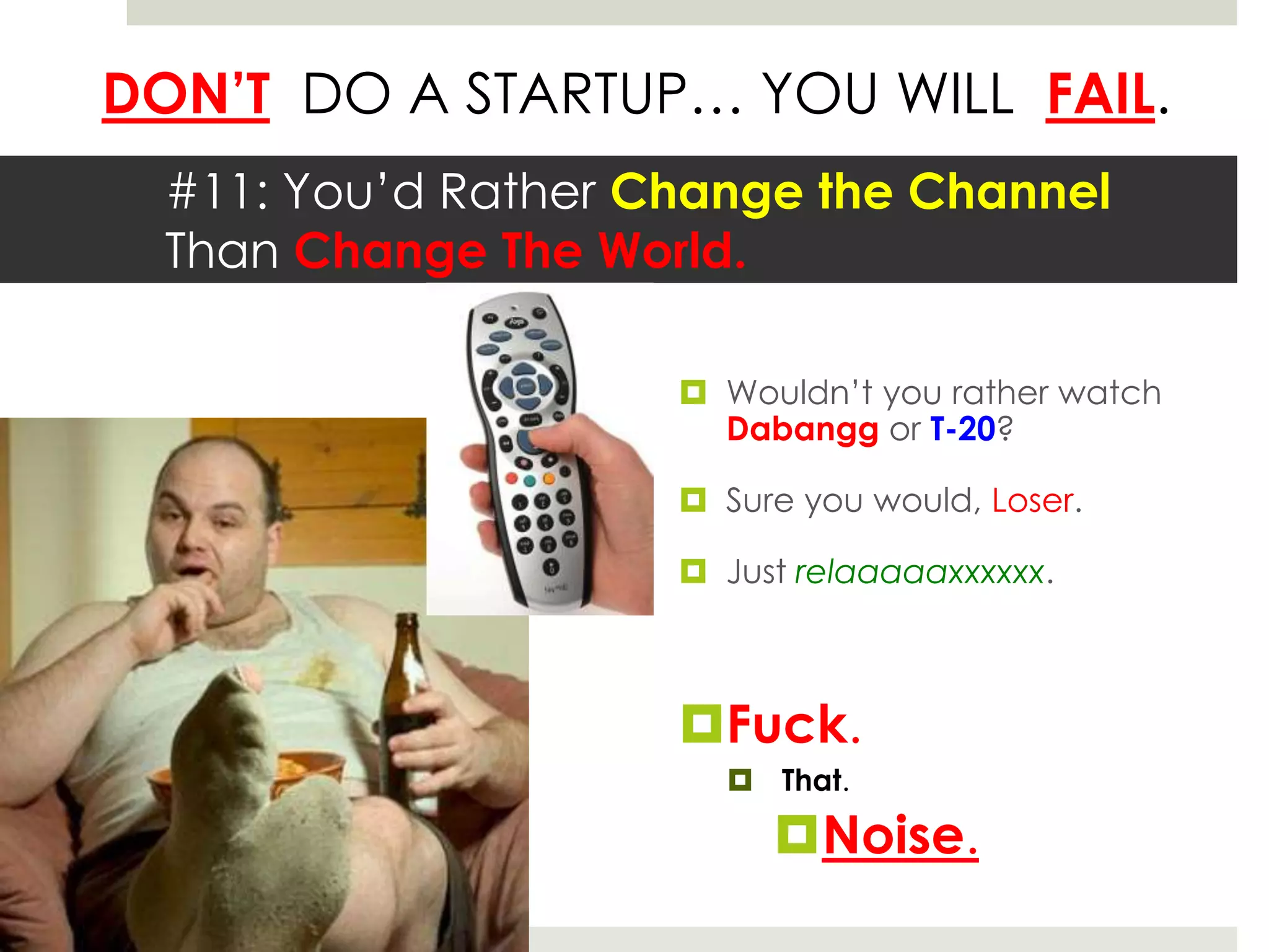 DON’T DO A STARTUP… YOU WILL FAIL.
  #11: You’d Rather Change the Channel
  Than Change The World.

                      Wouldn’t you rather watch
                       Dabangg or T-20?

                      Sure you would, Loser.

                      Just relaaaaaxxxxxx.



                     Fuck.
                        That.

                          Noise.
 