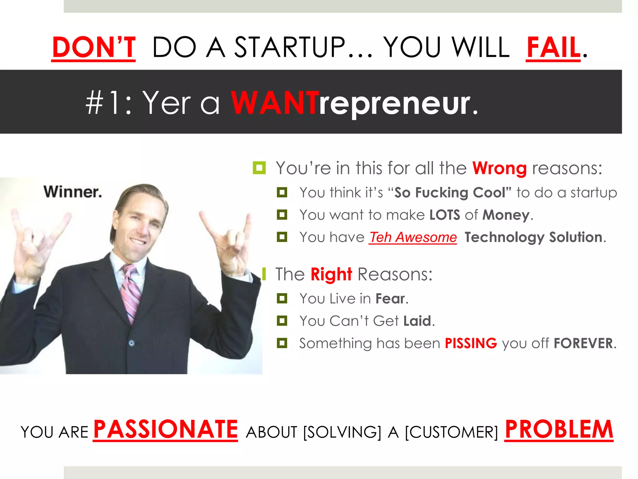 DON’T DO A STARTUP… YOU WILL FAIL.

      #1: Yer a WANTrepreneur.
                       You’re in this for all the Wrong reasons:
                          You think it’s “So Fucking Cool” to do a startup
                          You want to make LOTS of Money.
                          You have Teh Awesome Technology Solution.

                       The Right Reasons:
                          You Live in Fear.
                          You Can’t Get Laid.
                          Something has been PISSING you off FOREVER.




YOU ARE PASSIONATE ABOUT [SOLVING] A [CUSTOMER]           PROBLEM
 