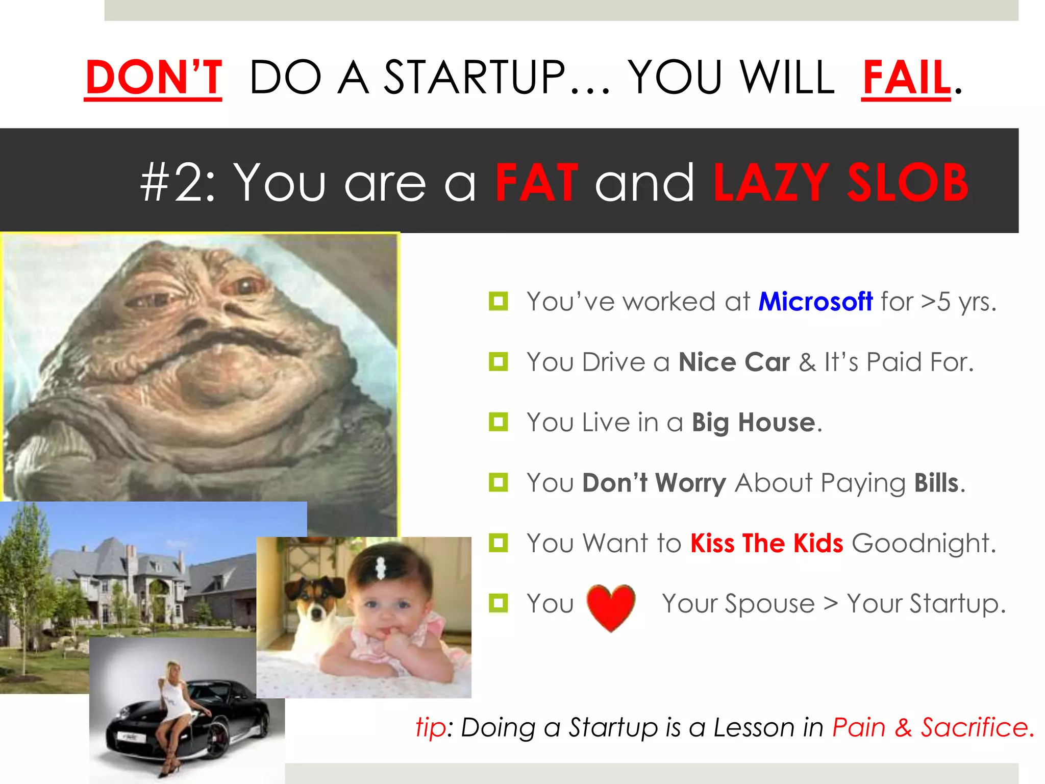DON’T DO A STARTUP… YOU WILL FAIL.

  #2: You are a FAT and LAZY SLOB

                   You’ve worked at Microsoft for >5 yrs.

                   You Drive a Nice Car & It’s Paid For.

                   You Live in a Big House.

                   You Don’t Worry About Paying Bills.

                   You Want to Kiss The Kids Goodnight.

                   You          Your Spouse > Your Startup.



            tip: Doing a Startup is a Lesson in Pain & Sacrifice.
 