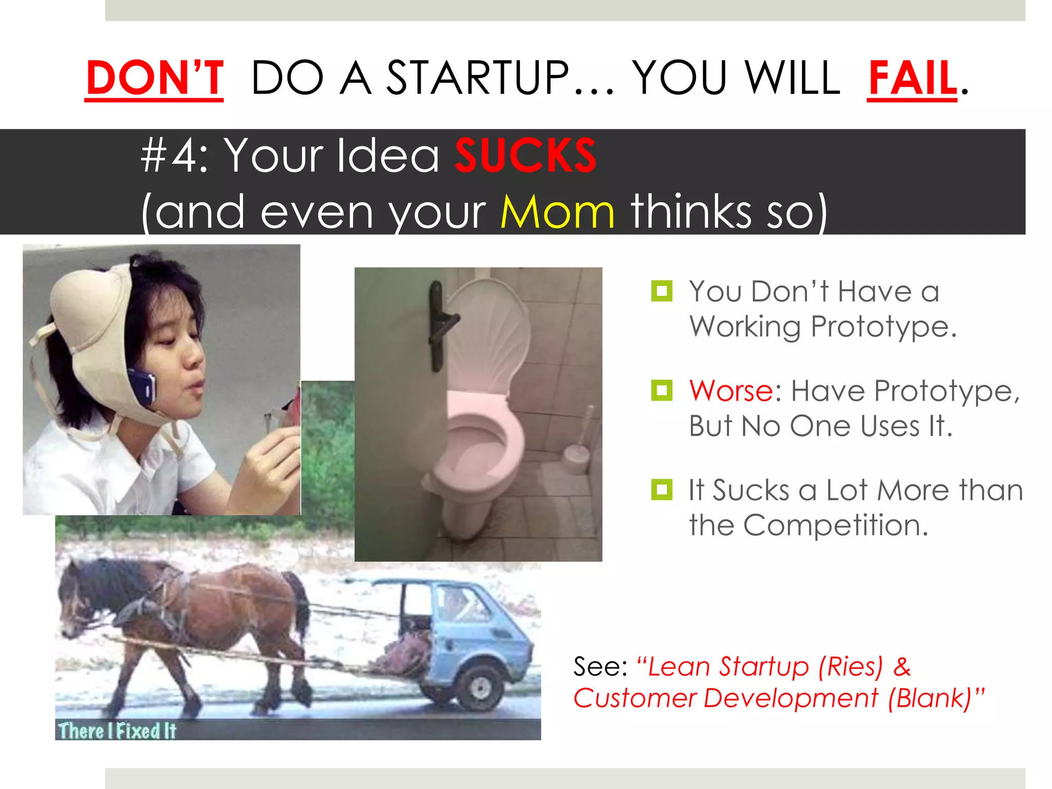 DON’T DO A STARTUP… YOU WILL FAIL.
  #4: Your Idea SUCKS
  (and even your Mom thinks so)
                          You Don’t Have a
                           Working Prototype.

                          Worse: Have Prototype,
                           But No One Uses It.

                          It Sucks a Lot More than
                           the Competition.



                    See: “Lean Startup (Ries) &
                    Customer Development (Blank)”
 