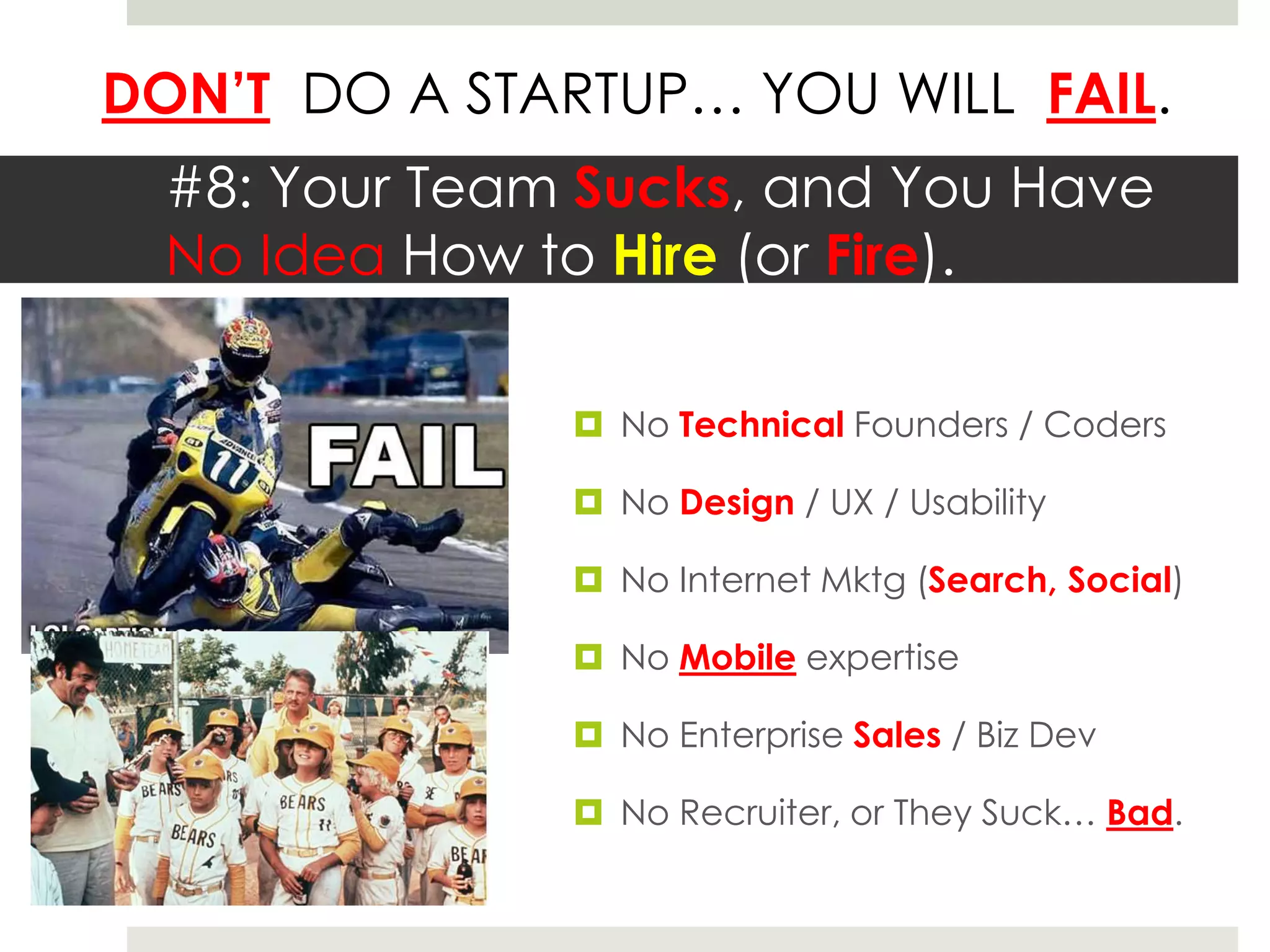 DON’T DO A STARTUP… YOU WILL FAIL.
  #8: Your Team Sucks, and You Have
  No Idea How to Hire (or Fire).

                No Technical Founders / Coders

                No Design / UX / Usability

                No Internet Mktg (Search, Social)

                No Mobile expertise

                No Enterprise Sales / Biz Dev

                No Recruiter, or They Suck… Bad.
 