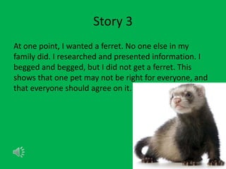 Story 3
At one point, I wanted a ferret. No one else in my
family did. I researched and presented information. I
begged and begged, but I did not get a ferret. This
shows that one pet may not be right for everyone, and
that everyone should agree on it.
 