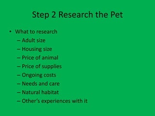 Step 2 Research the Pet
• What to research
  – Adult size
  – Housing size
  – Price of animal
  – Price of supplies
  – Ongoing costs
  – Needs and care
  – Natural habitat
  – Other’s experiences with it
 
