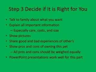 Step 3 Decide if It is Right for You
• Talk to family about what you want
• Explain all important information
   – Especially care, costs, and size
• Show pictures
• Share good and bad experiences of other’s
• Show pros and cons of owning this pet
   – All pros and cons should be weighed equally
• PowerPoint presentations work well for this part
 