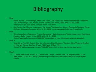 Bibliography
•   Slide 1
      – Ferret Picture: Croonenberghs, Mary. "Pet Ferret Care Made Easy! All About Pet Ferrets!" Pet Care
          Tips! All Pets! Dogs, Cats, Ferrets, Lizards Etc! Pet Care Portal, 2010. Web. 12 Oct. 2011.
          <http://www.pet-care-portal.com/pet-ferret-care.html>.
      – Dog Picture: W., Monica. "Love Across the Border." Pet Adoption: Want a Dog or Cat? Adopt a Pet on
          Petfinder. Discovery Company. Web. 12 Oct. 2011. <http://www.petfinder.com/index.html>.
•   Slide 2
      – "Piranhas as Pets L Feature on Piranha Ownership | BallerHouse.com." BallerHouse.com L Cool Home
          Products. Baller House, 18 Jan. 2008. Web. 12 Oct. 2011.
          <http://www.ballerhouse.com/2008/01/18/cannibals-in-your-living-room-piranhas-as-pets/>.
•   Slide 4
      – "Crayfish as Pets! My Electric Blue Boy « Random Bits of Projects." Random Bits of Projects. Crayfish
          as Pets! My Electric Blue Boy, 4 Sept. 2008. Web. 12 Oct. 2011.
          <http://virtuallyamy.wordpress.com/2008/09/04/crayfish-as-pets-my-electric-blue-boy/>.

•   Slide 5
      – "'Change a Pet's Life' on Jan. 24 - Latimes.com." Blogs - Latimes.com. Las Angeles Times, 14 Jan.
          2009. Web. 12 Oct. 2011. <http://latimesblogs.latimes.com/unleashed/2009/01/change-a-pets-
          l.html>.
 