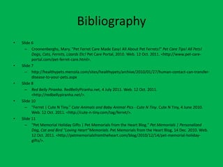 Bibliography
•   Slide 6
      – Croonenberghs, Mary. "Pet Ferret Care Made Easy! All About Pet Ferrets!" Pet Care Tips! All Pets!
          Dogs, Cats, Ferrets, Lizards Etc! Pet Care Portal, 2010. Web. 12 Oct. 2011. <http://www.pet-care-
          portal.com/pet-ferret-care.html>.
•   Slide 7
      – http://healthypets.mercola.com/sites/healthypets/archive/2010/01/27/human-contact-can-transfer-
          disease-to-your-pets.aspx
•   Slide 8
      – Red Belly Piranha. RedBellyPiranha.net, 4 July 2011. Web. 12 Oct. 2011.
          <http://redbellypiranha.net/>.
•   Slide 10
      – "Ferret | Cute N Tiny." Cute Animals and Baby Animal Pics - Cute N Tiny. Cute N Tiny, 4 June 2010.
          Web. 12 Oct. 2011. <http://cute-n-tiny.com/tag/ferret/>.
•   Slide 11
      – "Pet Memorial Holiday Gifts | Pet Memorials from the Heart Blog." Pet Memorials | Personalized
          Dog, Cat and Bird "Loving Heart"Memorials. Pet Memorials from the Heart Blog, 14 Dec. 2010. Web.
          12 Oct. 2011. <http://petmemorialsfromtheheart.com/blog/2010/12/14/pet-memorial-holiday-
          gifts/>.
 