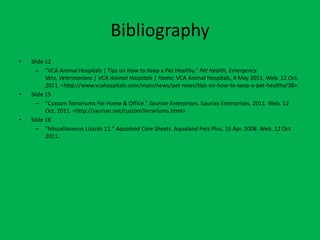 Bibliography
•   Slide 12
      – "VCA Animal Hospitals | Tips on How to Keep a Pet Healthy." Pet Health, Emergency
          Vets, Veterinarians | VCA Animal Hospitals | Home. VCA Animal Hospitals, 4 May 2011. Web. 12 Oct.
          2011. <http://www.vcahospitals.com/main/news/pet-news/tips-on-how-to-keep-a-pet-healthy/38>.
•   Slide 15
      – "Custom Terrariums For Home & Office." Saurian Enterprises. Saurian Enterprises, 2011. Web. 12
          Oct. 2011. <http://saurian.net/customTerrariums.html>.
•   Slide 16
      – "Miscellaneous Lizards 11." Aqualand Care Sheets. Aqualand Pets Plus, 15 Apr. 2008. Web. 12 Oct.
          2011.
 