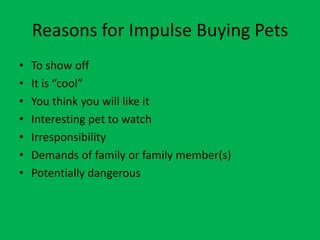 Reasons for Impulse Buying Pets
•   To show off
•   It is “cool”
•   You think you will like it
•   Interesting pet to watch
•   Irresponsibility
•   Demands of family or family member(s)
•   Potentially dangerous
 